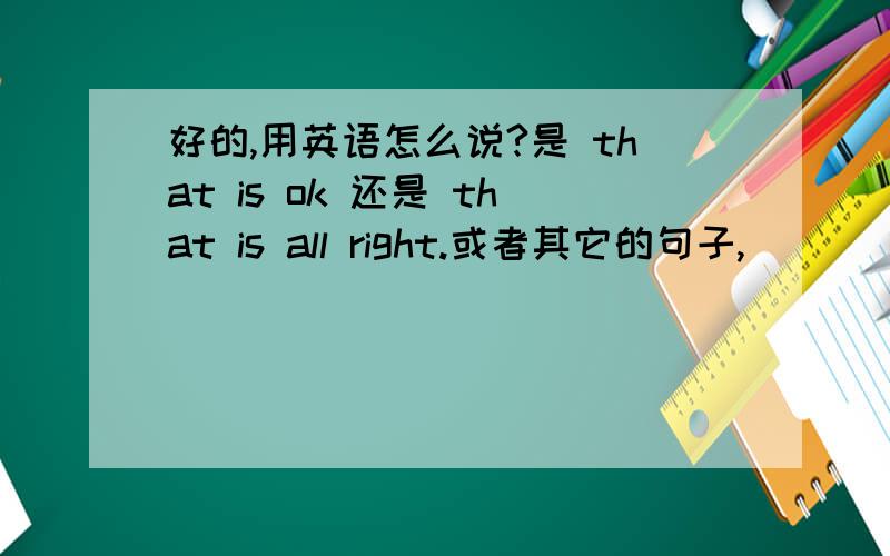 好的,用英语怎么说?是 that is ok 还是 that is all right.或者其它的句子,