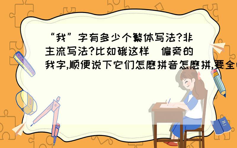 “我”字有多少个繁体写法?非主流写法?比如硪这样帯偏旁的我字,顺便说下它们怎麽拼音怎麽拼,要全哈,谢谢先了,加分.