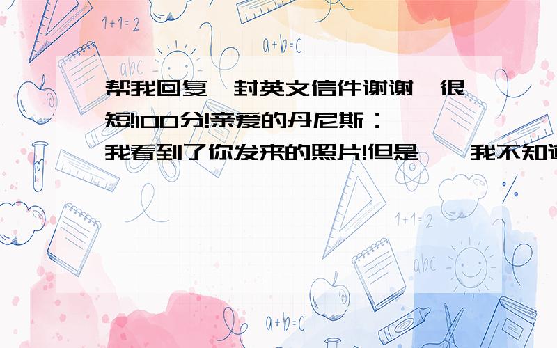 帮我回复一封英文信件谢谢,很短!100分!亲爱的丹尼斯：我看到了你发来的照片!但是……我不知道哪个是你,是有胡须的吗?哈哈!你很喜欢登山吗?我却很少出门,运动也很少!但是我喜欢游泳,也