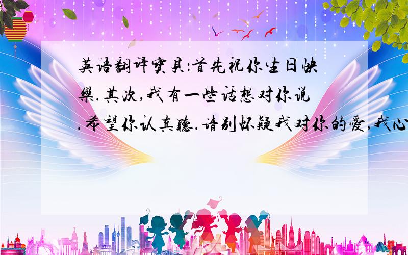 英语翻译宝贝：首先祝你生日快乐.其次,我有一些话想对你说.希望你认真听.请别怀疑我对你的爱,我心里早已装满了你,我知道你生气是因为在乎我,我希望得到你的在乎,可我更希望你能够相