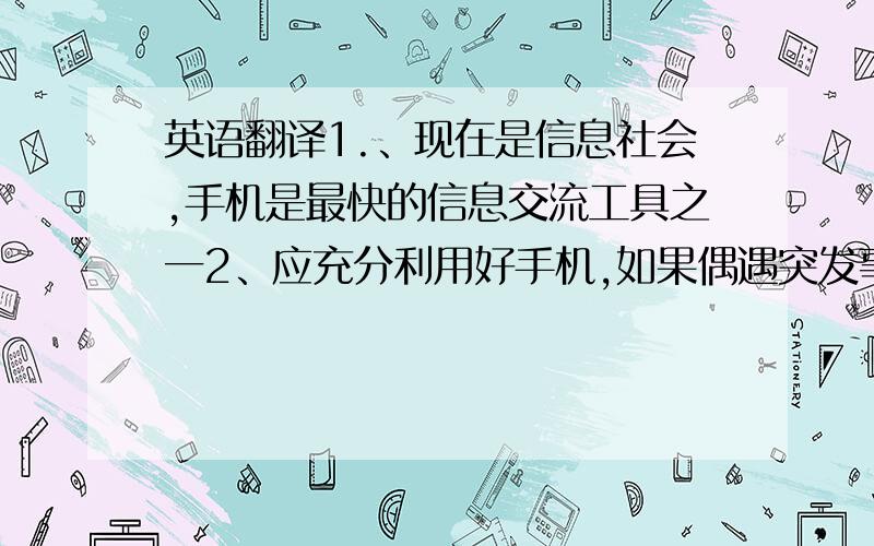 英语翻译1.、现在是信息社会,手机是最快的信息交流工具之一2、应充分利用好手机,如果偶遇突发事故,可立即拨打手机求助3、可在每天学习之余利用手机游戏放松自己4、只要正确使用手机,