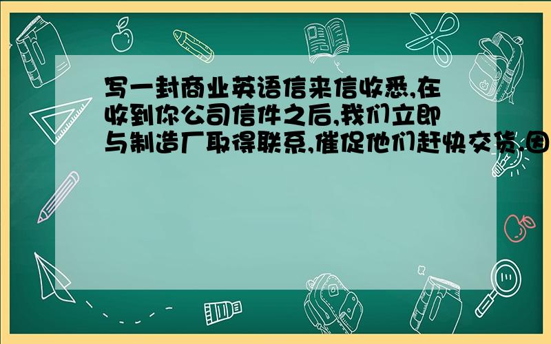 写一封商业英语信来信收悉,在收到你公司信件之后,我们立即与制造厂取得联系,催促他们赶快交货.因为他们迟迟不复,装船日期不能肯定,我们在上个月没有答复你方的信件,深为抱歉.经过再