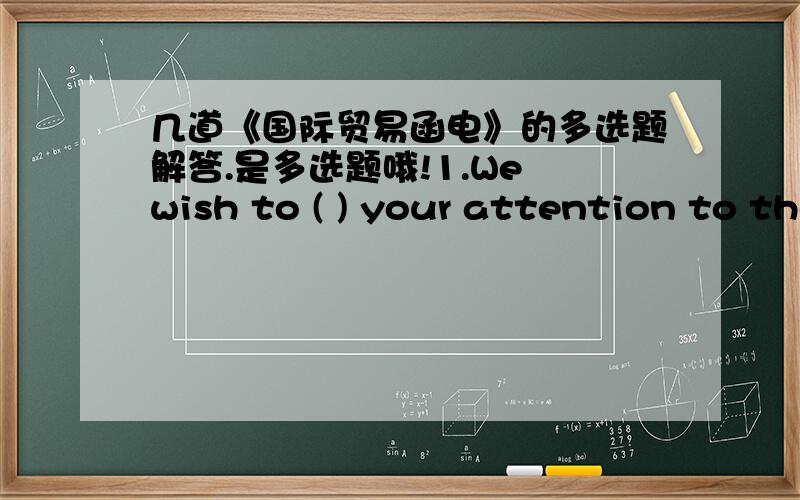 几道《国际贸易函电》的多选题解答.是多选题哦!1.We wish to ( ) your attention to the shipment of our Order No.55.A.inviteB.callC.drawD.ask满分：2 分2.We regret to inform you that your prices is （ ） and it’s impossible to