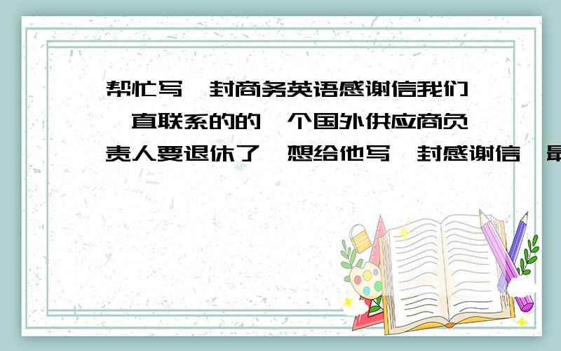 帮忙写一封商务英语感谢信我们一直联系的的一个国外供应商负责人要退休了,想给他写一封感谢信,最好涉及他工作认真负责,对于不能继续跟他合作表示遗憾,另外祝他生活顺利.等等.