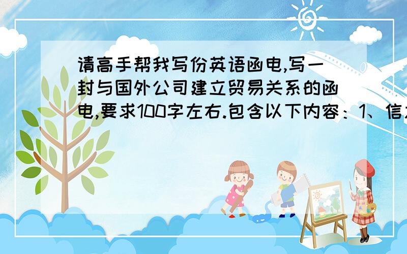 请高手帮我写份英语函电,写一封与国外公司建立贸易关系的函电,要求100字左右.包含以下内容：1、信息来源；2、目的；3、你方公司的业务范围；4、你的期望