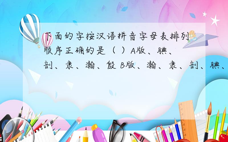 下面的字按汉语拼音字母表排列顺序正确的是（ ）A版、腆、剖、隶、瀚、殷 B版、瀚、隶、剖、腆、殷C版、腆、瀚、剖、隶、殷 D版、瀚、腆、隶、剖、殷