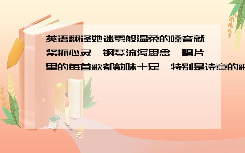 英语翻译她迷雾般温柔的嗓音就紧抓心灵,钢琴流泻思念,唱片里的每首歌都韵味十足,特别是诗意的歌词,仿佛处处有风景映入心底,令人迷醉.当我第一次她与的歌声邂逅时,就备感亲切,仿佛相