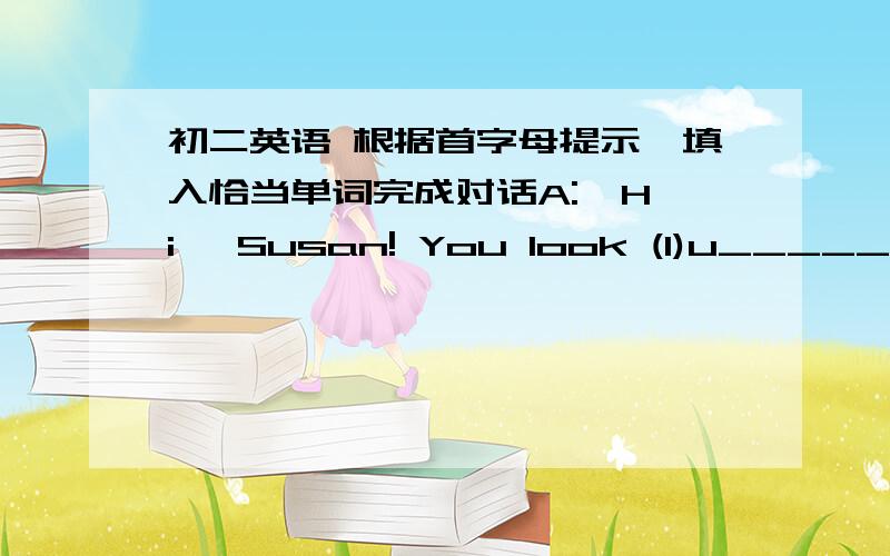 初二英语 根据首字母提示,填入恰当单词完成对话A:  Hi, Susan! You look (1)u__________. What's the (2)m__________?B:  My good friend Lana is going to work in New York.A:  Oh, I see. If she goes, you will （3）m__________ her, right