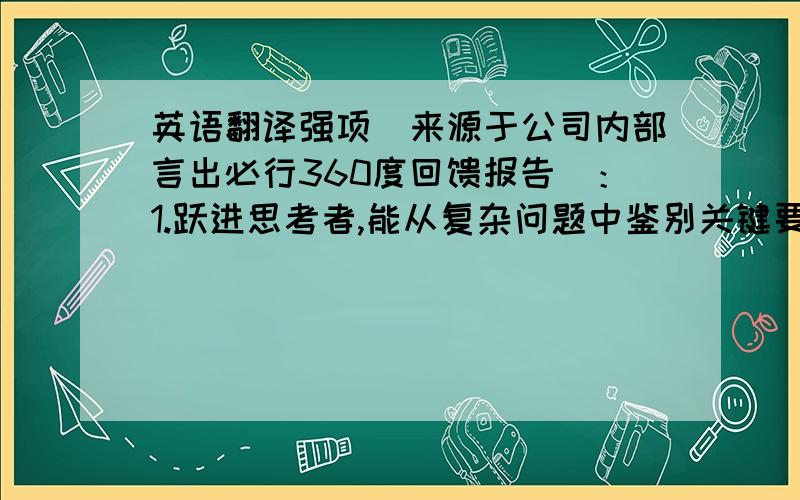 英语翻译强项(来源于公司内部言出必行360度回馈报告)：1.跃进思考者,能从复杂问题中鉴别关键要点2.提出打破常规的新想法,并推动团队超越渐进式的思考3.乐于接受和整合他人的最佳经验4.