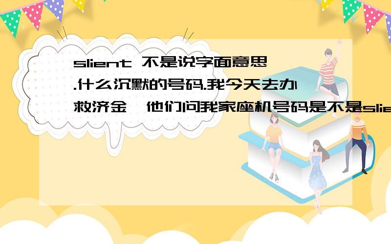 slient 不是说字面意思.什么沉默的号码.我今天去办救济金,他们问我家座机号码是不是slient number.他说算了.话说我查到了.就是手机里有时候会接到没有显示号码的来电.就是silent number,有些人