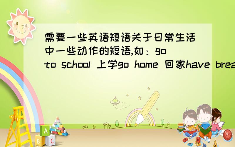 需要一些英语短语关于日常生活中一些动作的短语,如：go to school 上学go home 回家have breakfast 吃早饭wash and brush 洗漱等