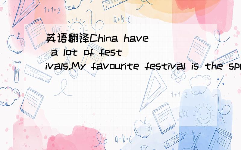 英语翻译China have a lot of festivals.My favourite festival is the spring festival.Because the spring festival is the beginning of a year.And the new year's Eve we can do our best to play.Do you like play?I think everybody likes play.We can give