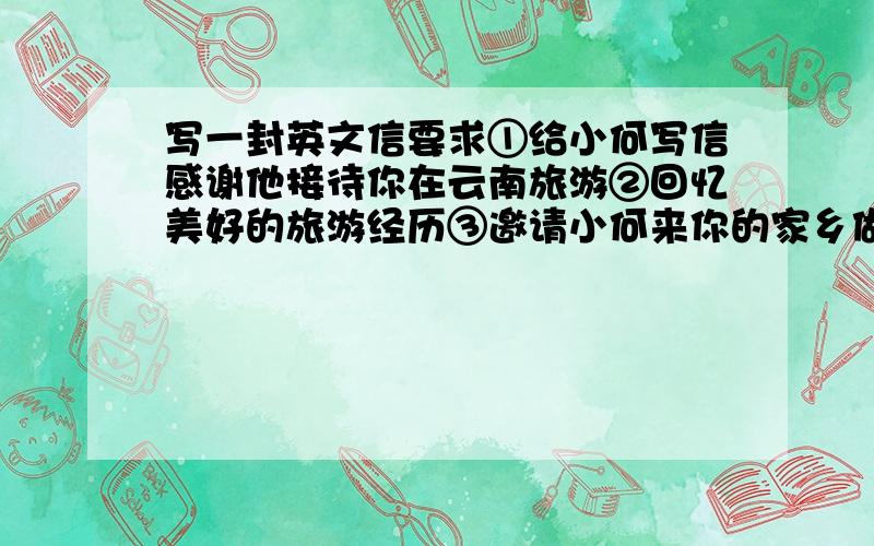 写一封英文信要求①给小何写信感谢他接待你在云南旅游②回忆美好的旅游经历③邀请小何来你的家乡做客