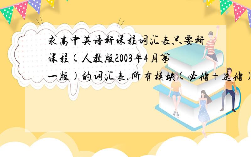 求高中英语新课程词汇表只要新课程(人教版2003年4月第一版)的词汇表.所有模块(必修+选修)不要按A.B.C...分类的.要按单元(如M1 unit1...)分的word txt版均可单词不要按 首字母 分类,要按 模块.单元