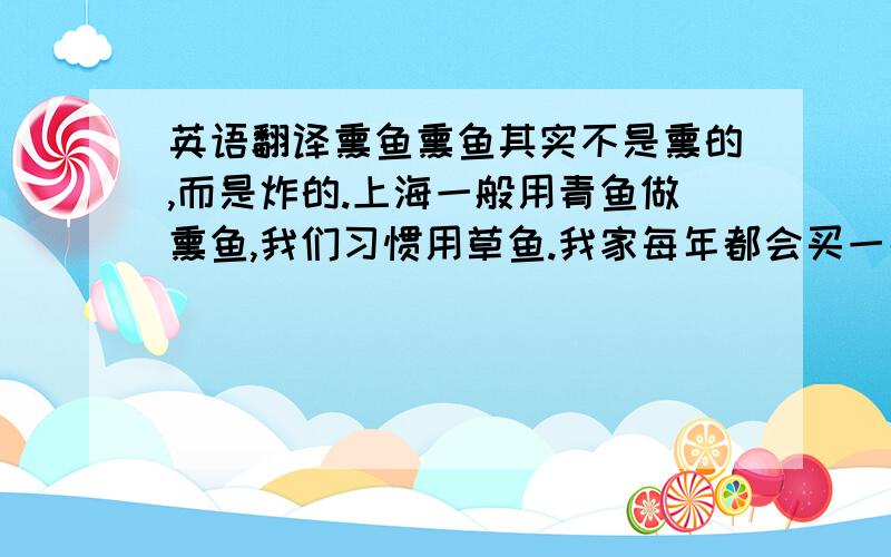 英语翻译熏鱼熏鱼其实不是熏的,而是炸的.上海一般用青鱼做熏鱼,我们习惯用草鱼.我家每年都会买一条特别大的草鱼,竖着切成厚片,先用酱油,黄酒,葱姜腌一下,晾干,让肉收缩得更紧致,吃着