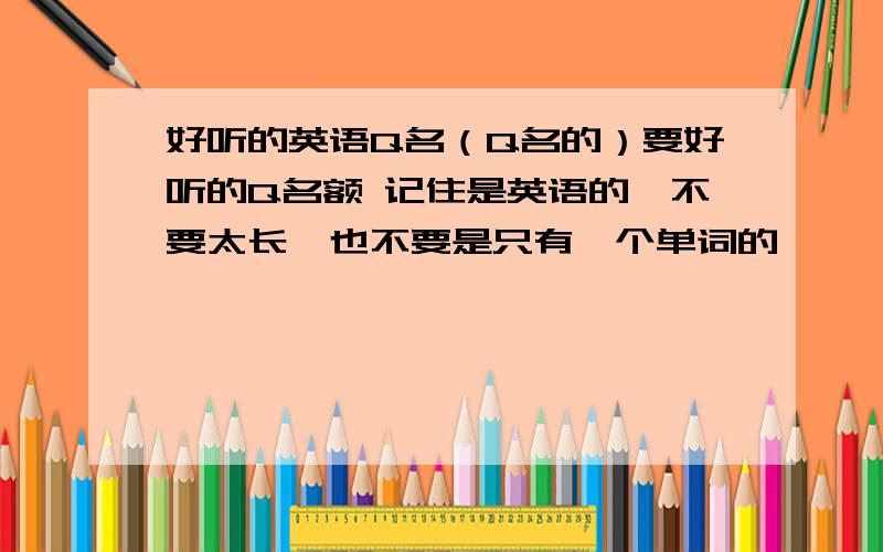 好听的英语Q名（Q名的）要好听的Q名额 记住是英语的,不要太长,也不要是只有一个单词的