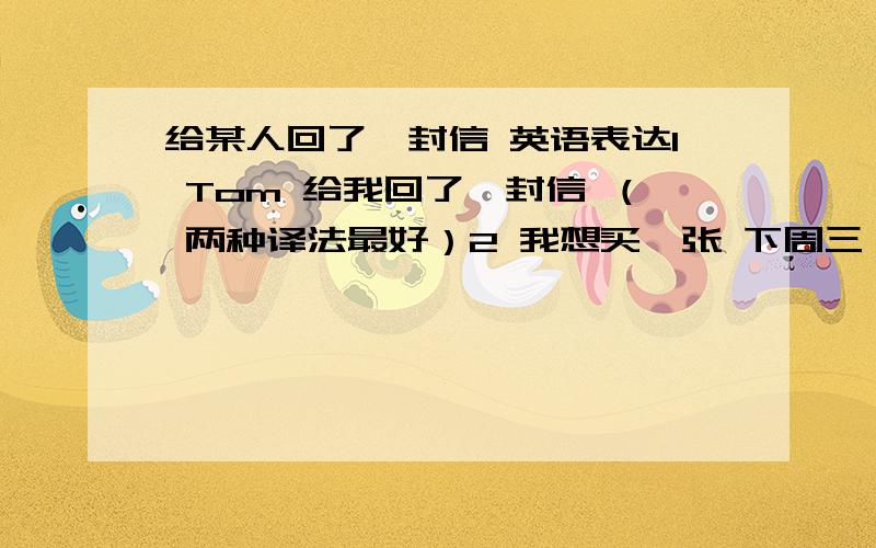 给某人回了一封信 英语表达1 Tom 给我回了一封信 （ 两种译法最好）2 我想买一张 下周三 到 上海的火车票3 请帮我买一张,5 月10日 去纽约的机票4 我中午喝了很多酒,现在头晕 ,头痛.5 我喝一