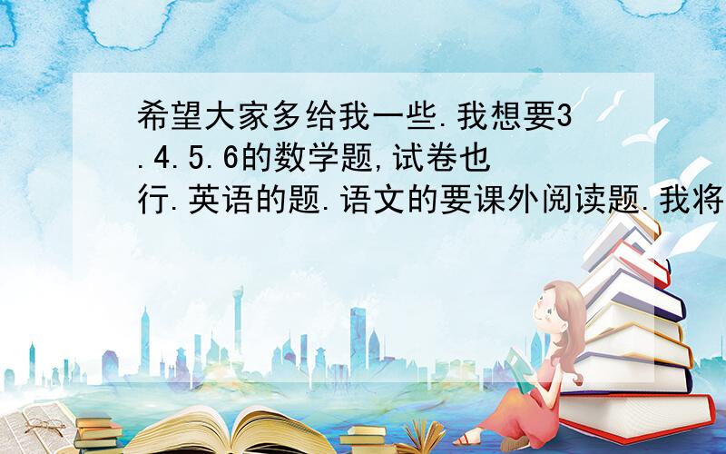 希望大家多给我一些.我想要3.4.5.6的数学题,试卷也行.英语的题.语文的要课外阅读题.我将万分感谢