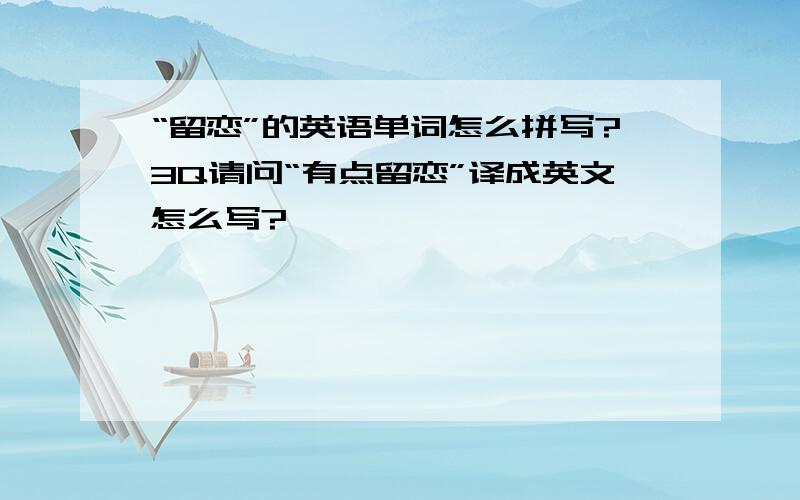 “留恋”的英语单词怎么拼写?3Q请问“有点留恋”译成英文怎么写?