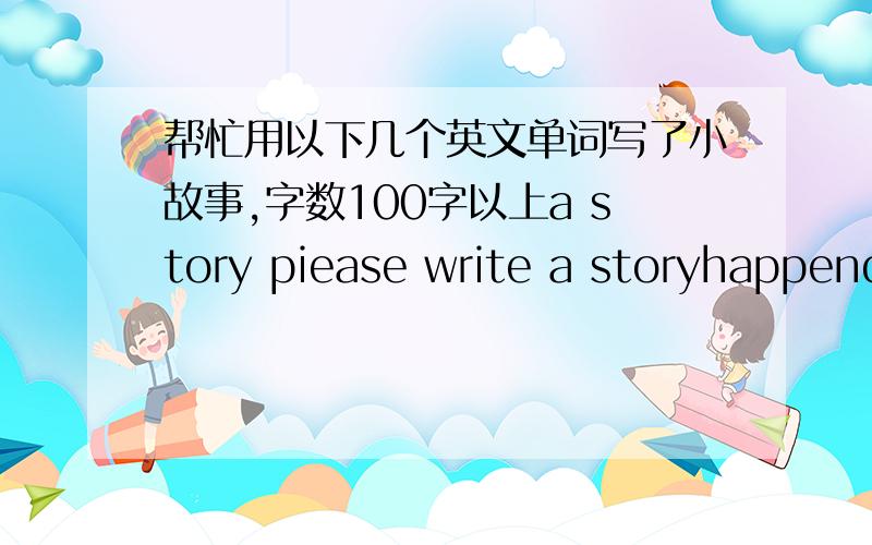 帮忙用以下几个英文单词写了小故事,字数100字以上a story piease write a storyhappend around you the composit ion in clues the date the place charter(s) process and dutails comments