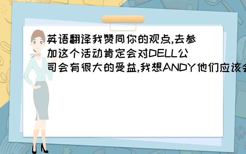 英语翻译我赞同你的观点,去参加这个活动肯定会对DELL公司会有很大的受益,我想ANDY他们应该会考虑综合因素和马上会有一个决定,另外WENDY也会代表HP公司去参加这个活动