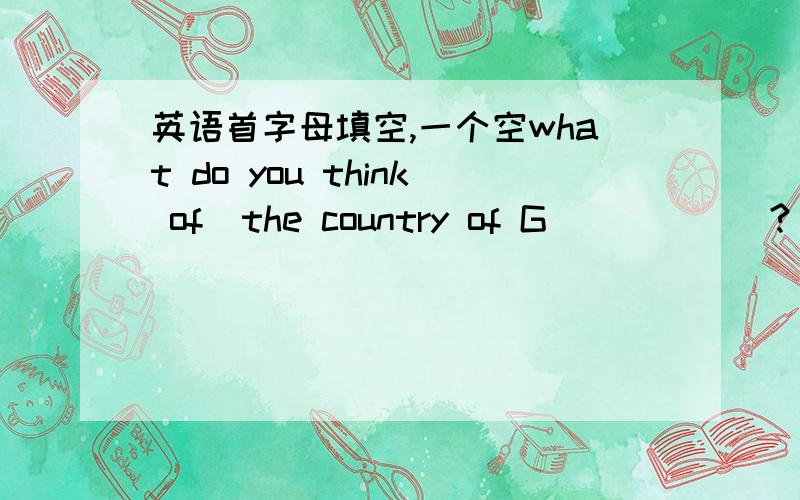 英语首字母填空,一个空what do you think of  the country of G______?