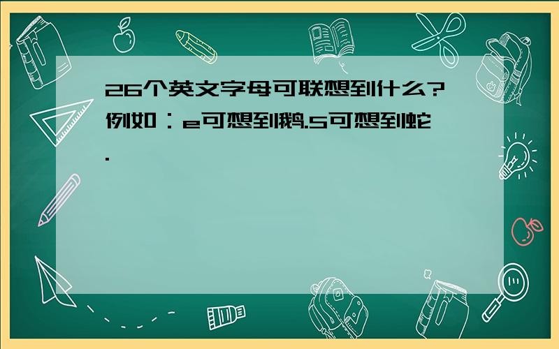 26个英文字母可联想到什么?例如：e可想到鹅.S可想到蛇.