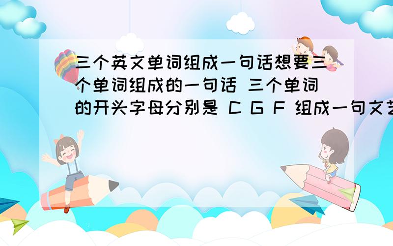 三个英文单词组成一句话想要三个单词组成的一句话 三个单词的开头字母分别是 C G F 组成一句文艺的或积极向上的英文短句