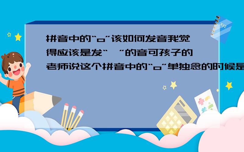 拼音中的“o”该如何发音我觉得应该是发“喔”的音可孩子的老师说这个拼音中的“o”单独念的时候是发“欧”的音总感觉不对