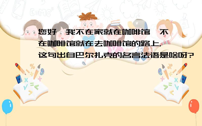 您好,我不在家就在咖啡馆,不在咖啡馆就在去咖啡馆的路上.这句出自巴尔扎克的名言法语是啥呀?