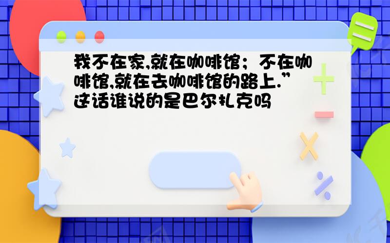 我不在家,就在咖啡馆；不在咖啡馆,就在去咖啡馆的路上.”这话谁说的是巴尔扎克吗