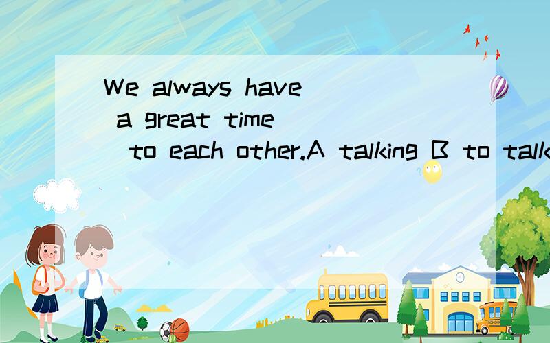 We always have a great time__to each other.A talking B to talk