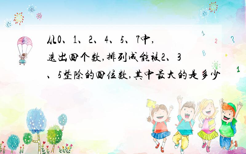 从0、1、2、4、5、7中,选出四个数,排列成能被2、3、5整除的四位数,其中最大的是多少