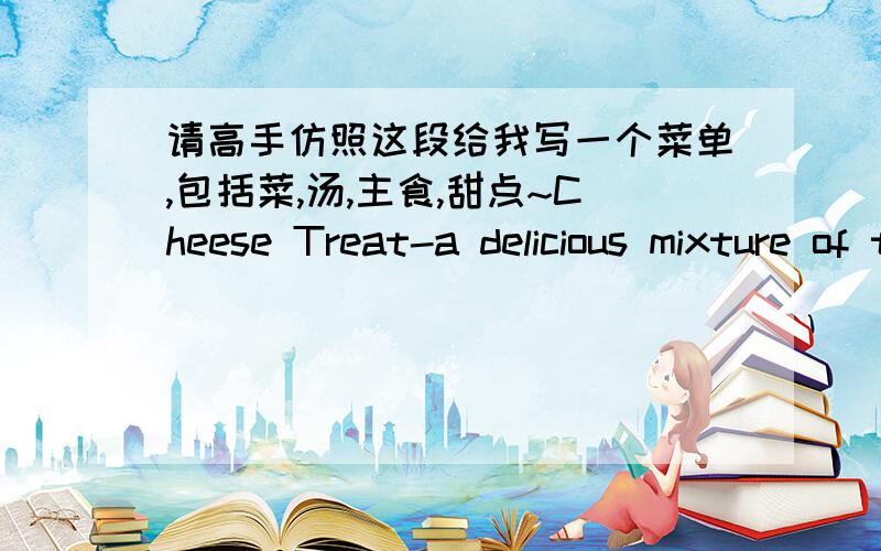 请高手仿照这段给我写一个菜单,包括菜,汤,主食,甜点~Cheese Treat-a delicious mixture of three different cheeses,with mushrooms,green peppers,onions and tomatoes