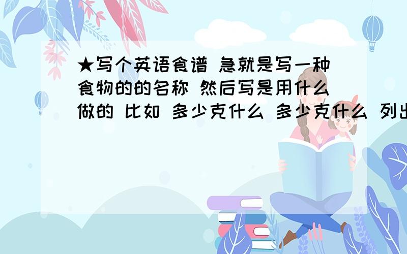 ★写个英语食谱 急就是写一种食物的的名称 然后写是用什么做的 比如 多少克什么 多少克什么 列出来就行了