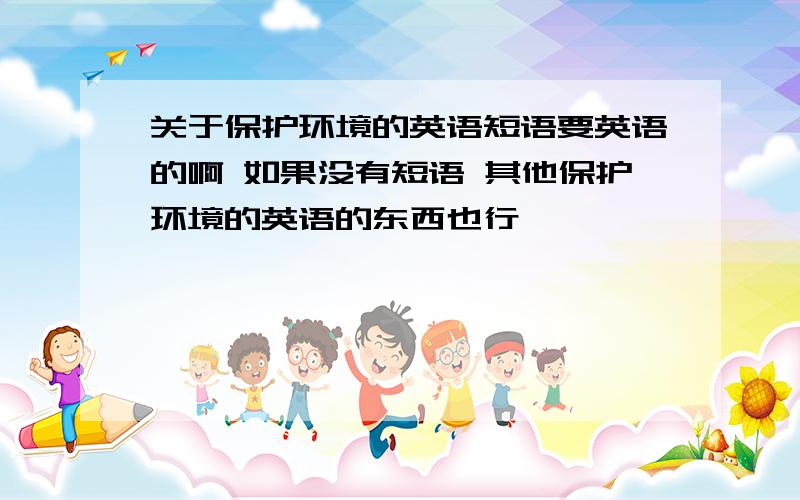 关于保护环境的英语短语要英语的啊 如果没有短语 其他保护环境的英语的东西也行