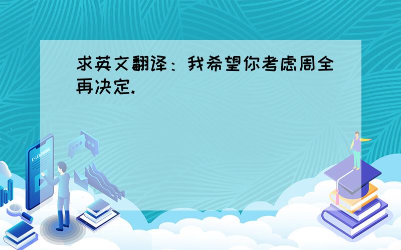 求英文翻译：我希望你考虑周全再决定.