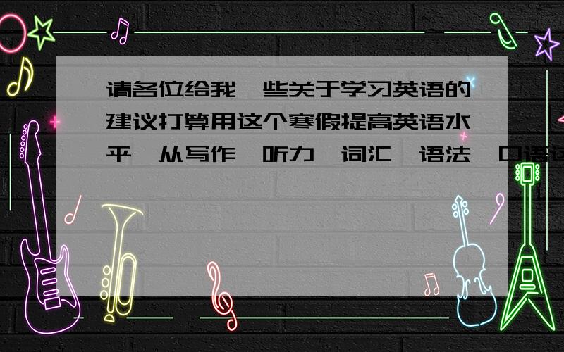 请各位给我一些关于学习英语的建议打算用这个寒假提高英语水平,从写作、听力、词汇、语法、口语这几方面去进一步提升,请各位给一些好建议、好计划和好方法给我.可以是长期计划,越详