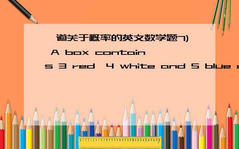 一道关于概率的英文数学题7) A box contains 3 red,4 white and 5 blue discs.Three discs are selected at randomfrom the box.Find the probability that:a) all three discs are the same colour,if the selection is with replacement b) all three dis