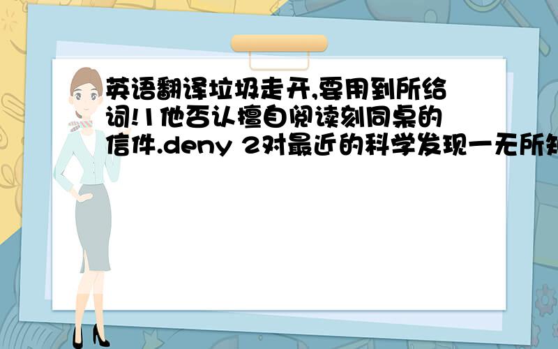 英语翻译垃圾走开,要用到所给词!1他否认擅自阅读刻同桌的信件.deny 2对最近的科学发现一无所知我觉得很惭愧.ignorant 3虽然他的健康每况愈下,但他仍然给贫困学生免费授课.persevere 4据预测明