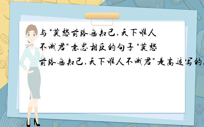 与“莫愁前路无知己,天下谁人不识君”意思相反的句子“莫愁前路无知己,天下谁人不识君”是高适写的.王维有一句和这句的意思相反,那是哪一句?