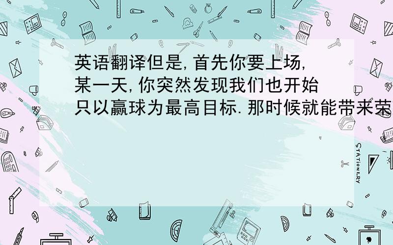 英语翻译但是,首先你要上场,某一天,你突然发现我们也开始只以赢球为最高目标.那时候就能带来荣耀!-----呵呵 呵呵 是给自己带来荣耀啦