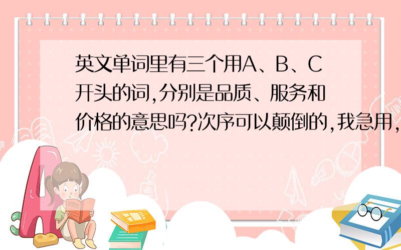 英文单词里有三个用A、B、C开头的词,分别是品质、服务和价格的意思吗?次序可以颠倒的,我急用,）