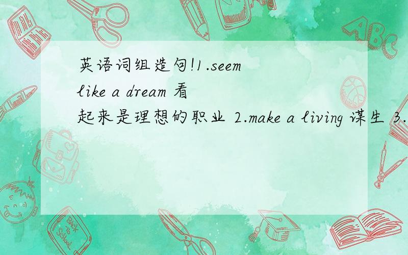 英语词组造句!1.seem like a dream 看起来是理想的职业 2.make a living 谋生 3.a great chance 一次好机会 4.all the time 一直 5.for a living 以...为生 6.get injured 受伤 7.in fact 事实上!