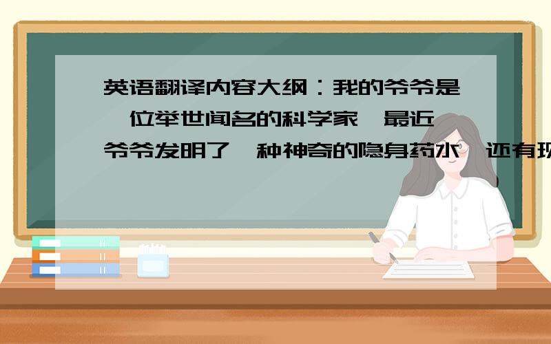 英语翻译内容大纲：我的爷爷是一位举世闻名的科学家,最近,爷爷发明了一种神奇的隐身药水,还有现身药水.有一天,我经过爷爷的实验室,看见爷爷正在实验室里忙得不亦乐乎,我悄悄地躲在门