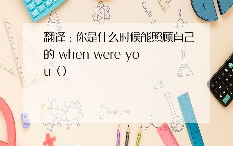 翻译：你是什么时候能照顾自己的 when were you（）