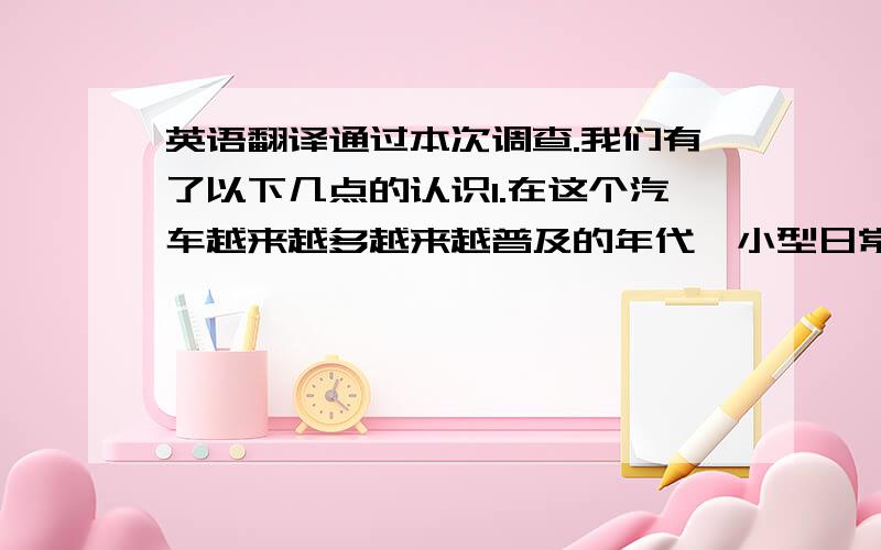 英语翻译通过本次调查.我们有了以下几点的认识1.在这个汽车越来越多越来越普及的年代,小型日常用车成为大多数人的选择2.大多数人买车的原因就是为了满足生活的需求,所以太高端的车买