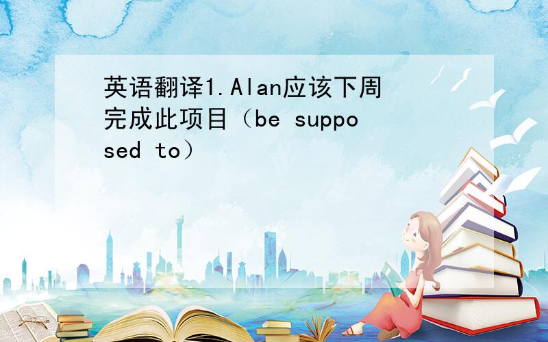 英语翻译1.Alan应该下周完成此项目（be supposed to）