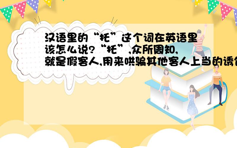 汉语里的“托”这个词在英语里该怎么说?“托”,众所周知,就是假客人,用来哄骗其他客人上当的诱饵.哪位大侠帮帮忙,告诉一下这个词在英语里该怎么说,谢谢~~