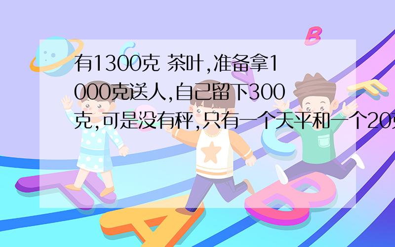 有1300克 茶叶,准备拿1000克送人,自己留下300克,可是没有秤,只有一个天平和一个20克的砝码和一个5克的砝码,怎样称出300克茶叶,只许称3次